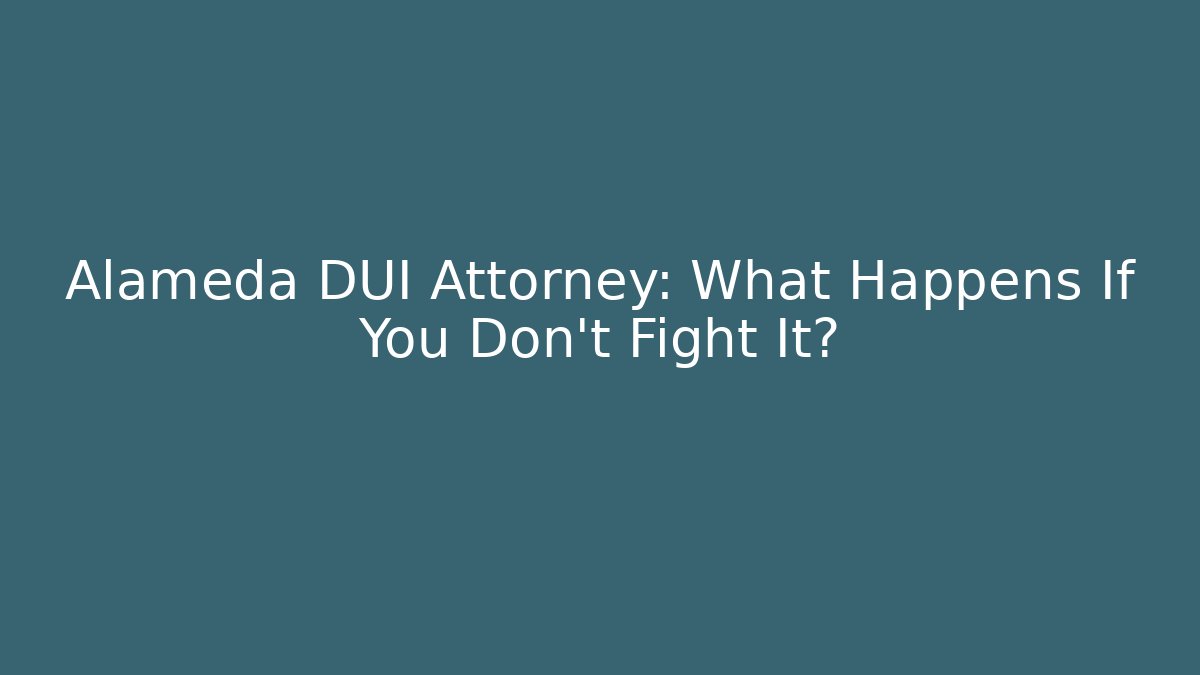 Alameda DUI Attorney: What Happens If You Don’t Fight It?