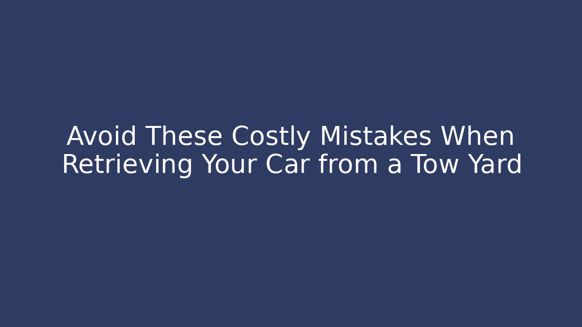 Avoid These Costly Mistakes When Retrieving Your Car from a Tow Yard