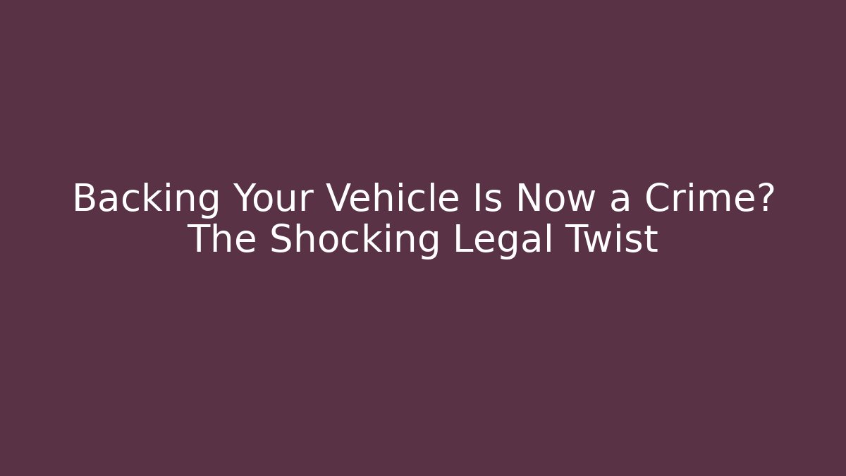 Backing Your Vehicle Is Now a Crime? The Shocking Legal Twist