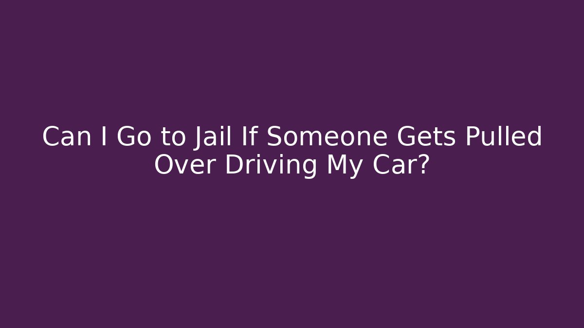 Can I Go to Jail If Someone Gets Pulled Over Driving My Car?