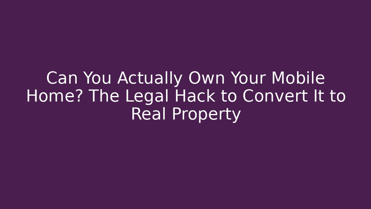 Can You Actually Own Your Mobile Home? The Legal Hack to Convert It to Real Property