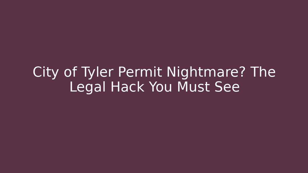 City of Tyler Permit Nightmare? The Legal Hack You Must See