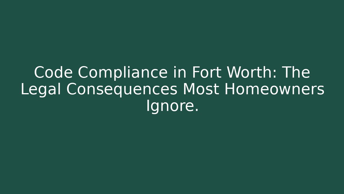 Code Compliance in Fort Worth: The Legal Consequences Most Homeowners Ignore.