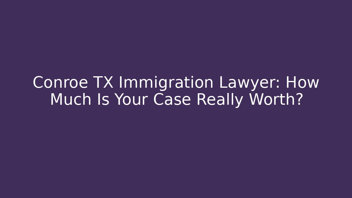Conroe TX Immigration Lawyer: How Much Is Your Case Really Worth?
