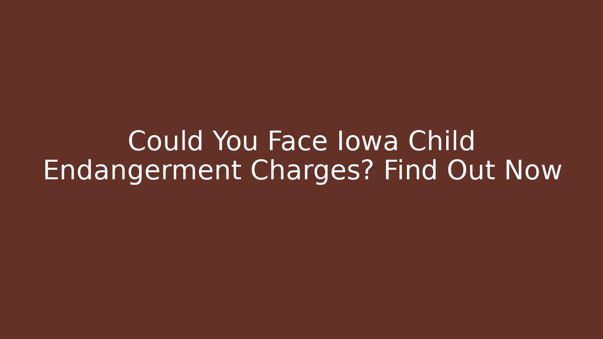 Could You Face Iowa Child Endangerment Charges? Find Out Now
