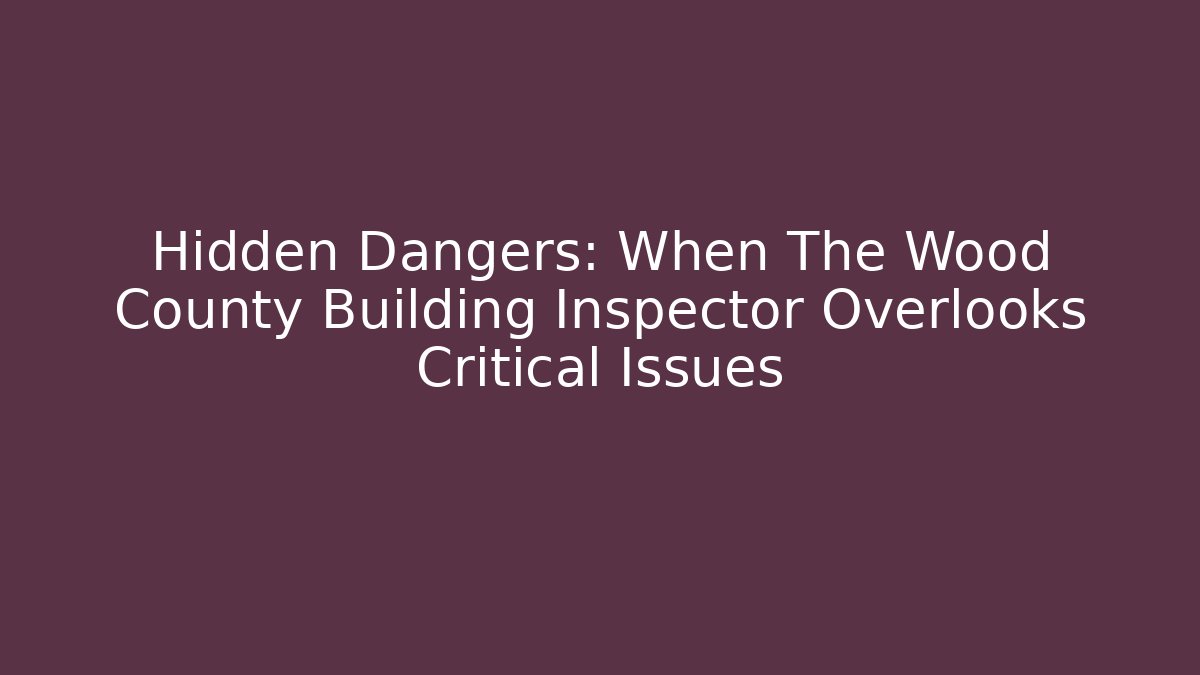 Hidden Dangers: When The Wood County Building Inspector Overlooks Critical Issues