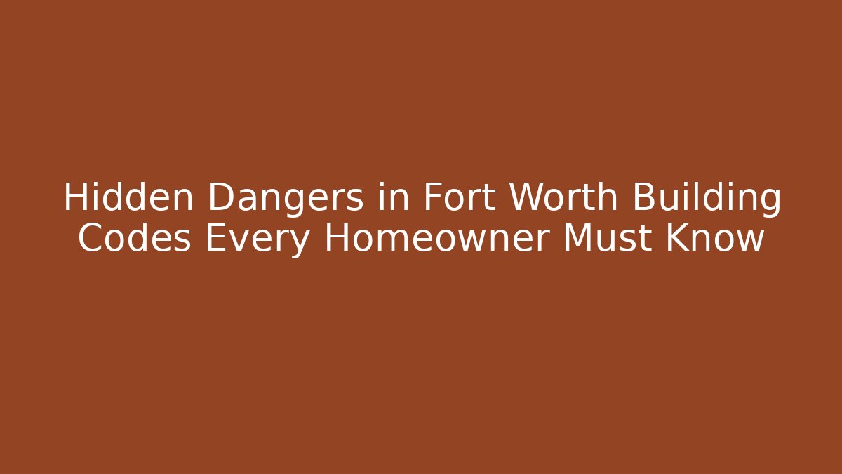 Hidden Dangers in Fort Worth Building Codes Every Homeowner Must Know