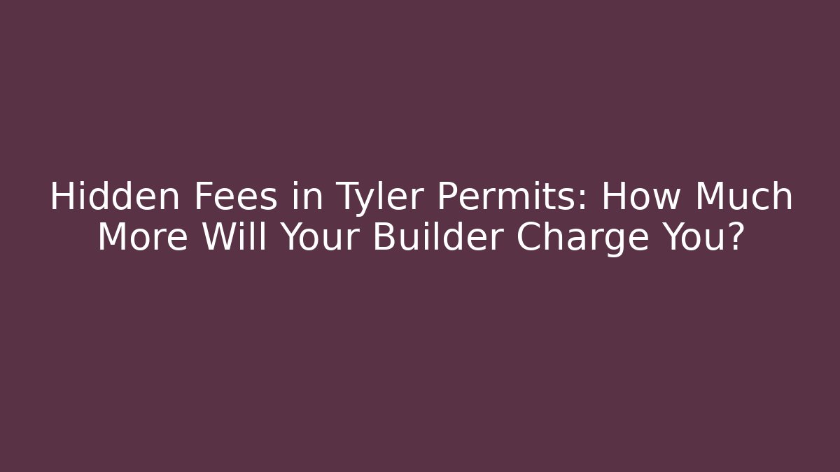 Hidden Fees in Tyler Permits: How Much More Will Your Builder Charge You?