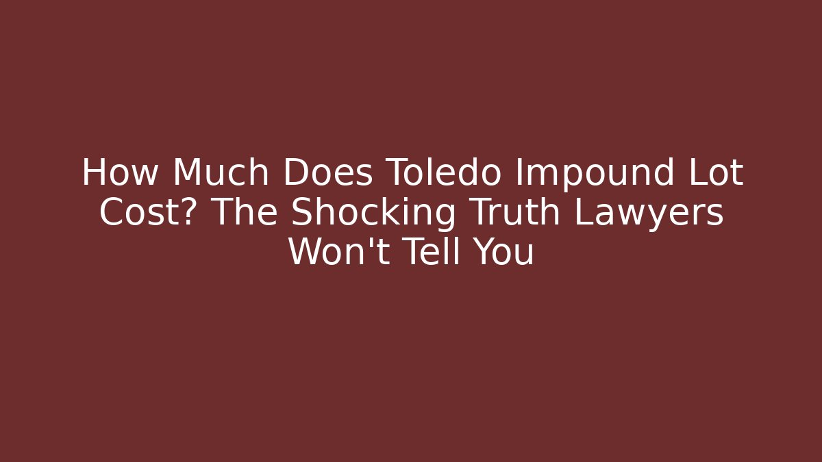 How Much Does Toledo Impound Lot Cost? The Shocking Truth Lawyers Won't Tell You