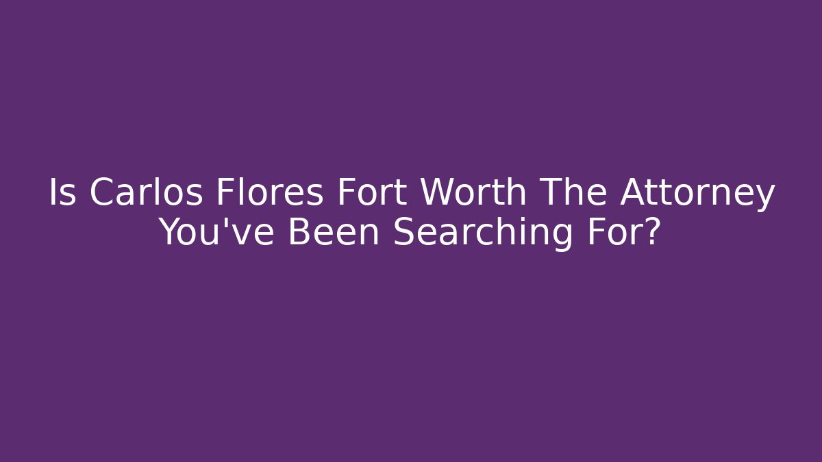 Is Carlos Flores Fort Worth The Attorney You've Been Searching For?