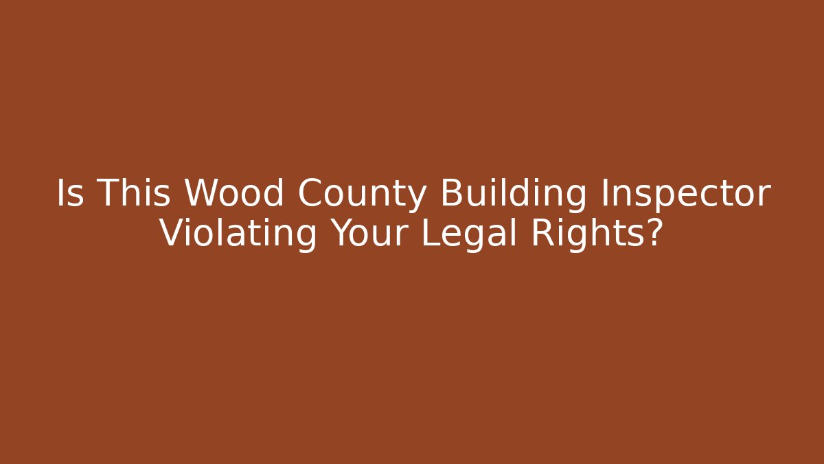 Is This Wood County Building Inspector Violating Your Legal Rights?