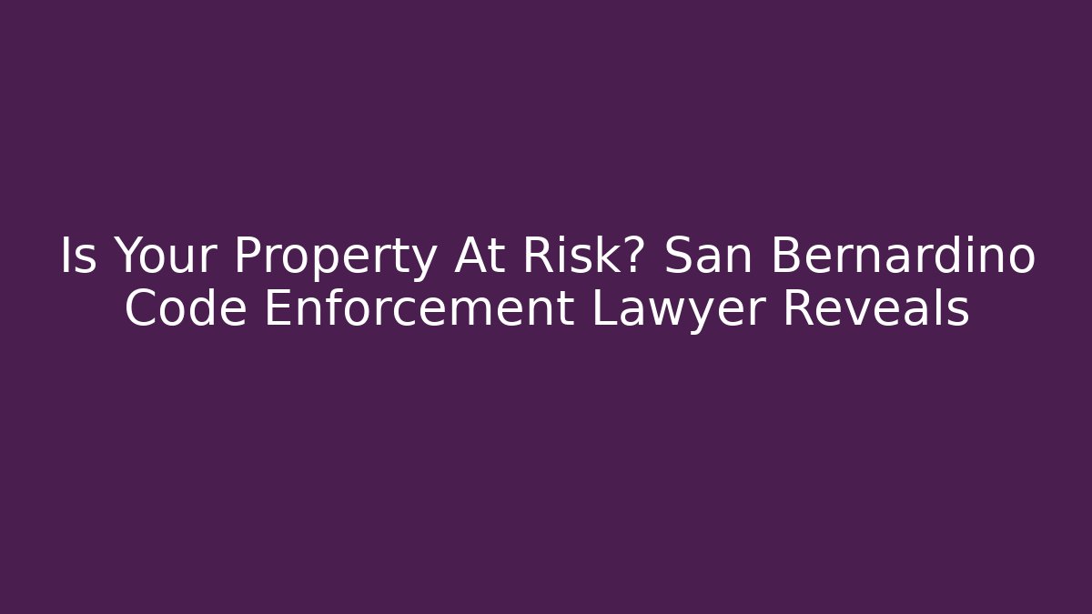 Is Your Property At Risk? San Bernardino Code Enforcement Lawyer Reveals