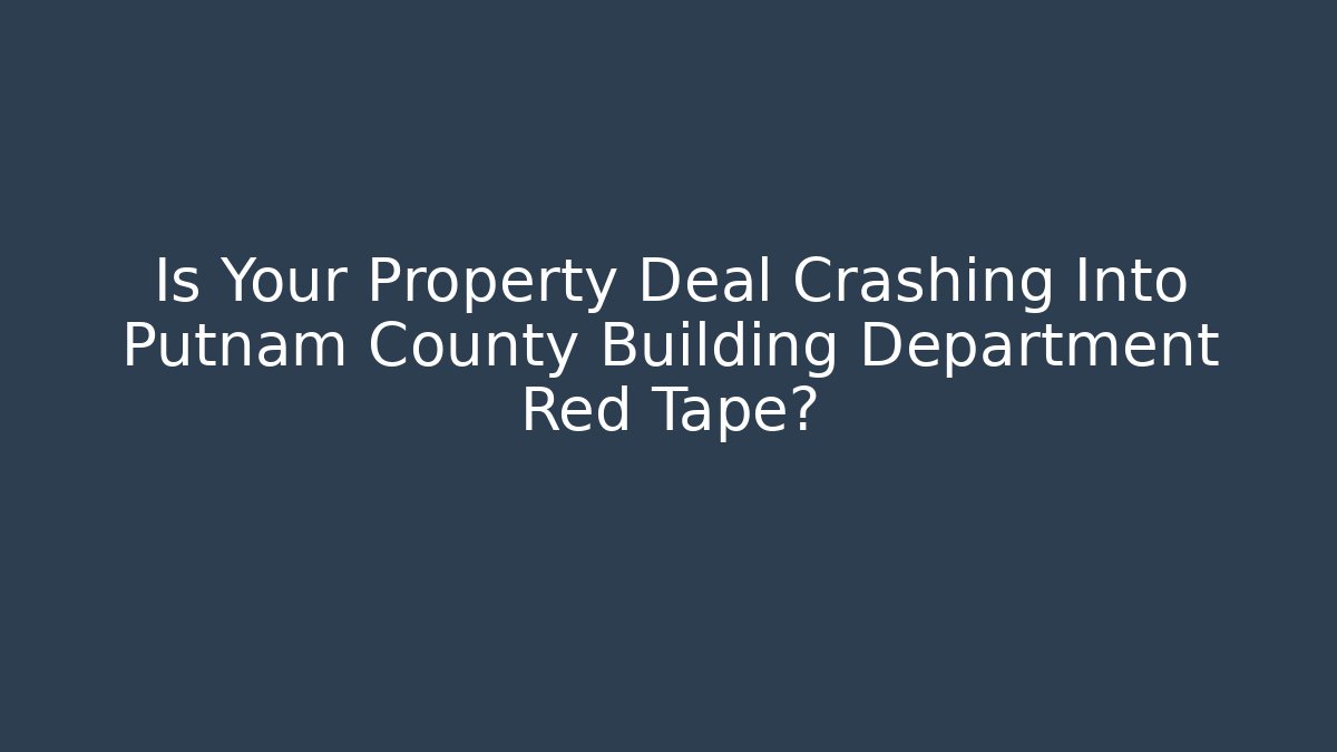 Is Your Property Deal Crashing Into Putnam County Building Department Red Tape?