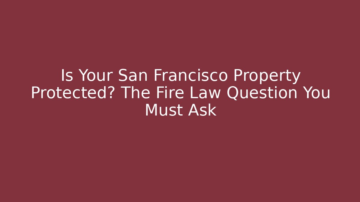 Is Your San Francisco Property Protected? The Fire Law Question You Must Ask