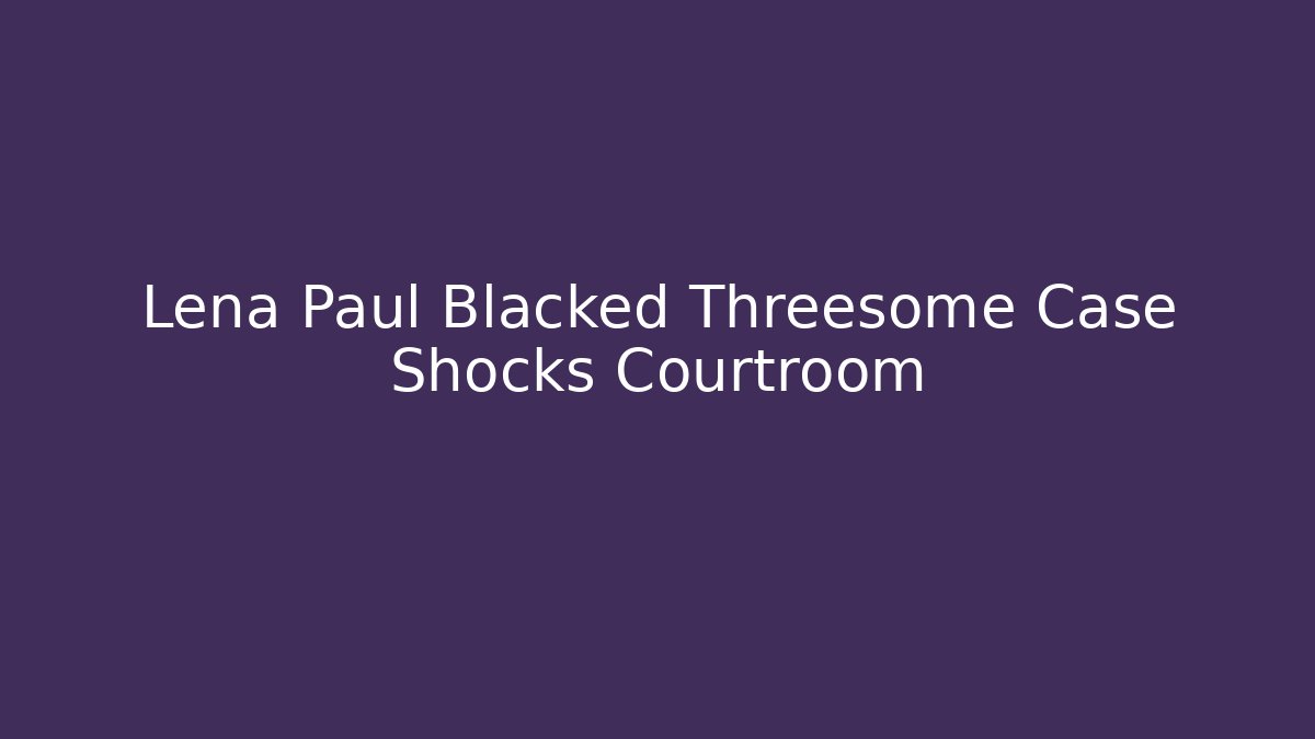 Lena Paul Blacked Threesome Case Shocks Courtroom