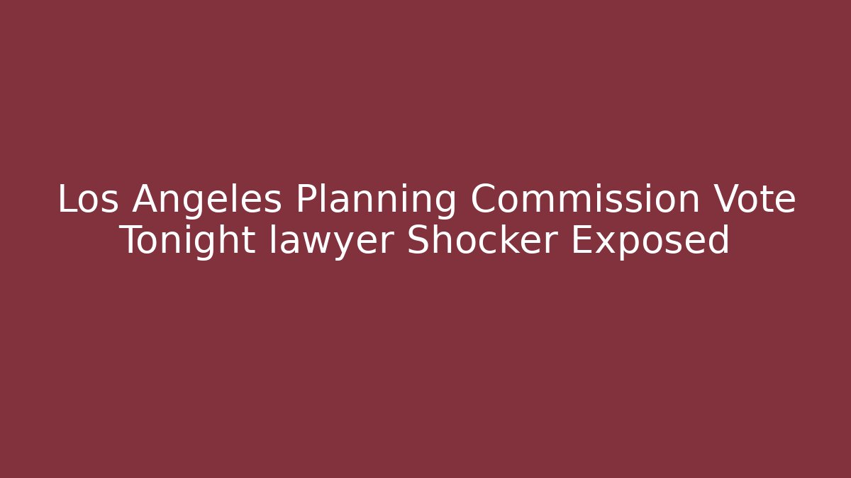 Los Angeles Planning Commission Vote Tonight lawyer Shocker Exposed