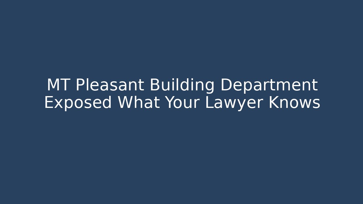 MT Pleasant Building Department Exposed What Your Lawyer Knows