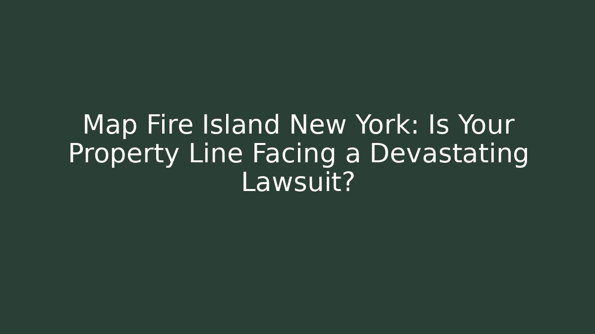Map Fire Island New York: Is Your Property Line Facing a Devastating Lawsuit?