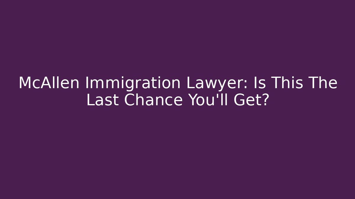 McAllen Immigration Lawyer: Is This The Last Chance You’ll Get?