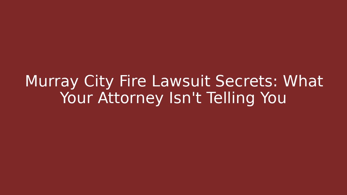 Murray City Fire Lawsuit Secrets: What Your Attorney Isn’t Telling You