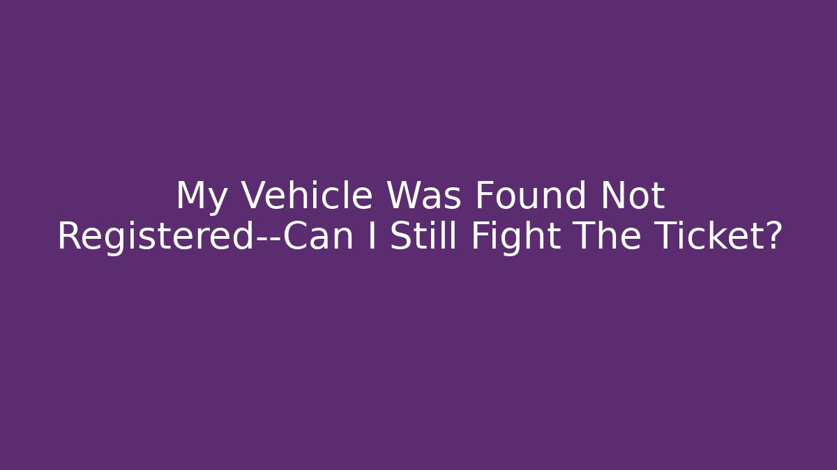 My Vehicle Was Found Not Registered—Can I Still Fight The Ticket?