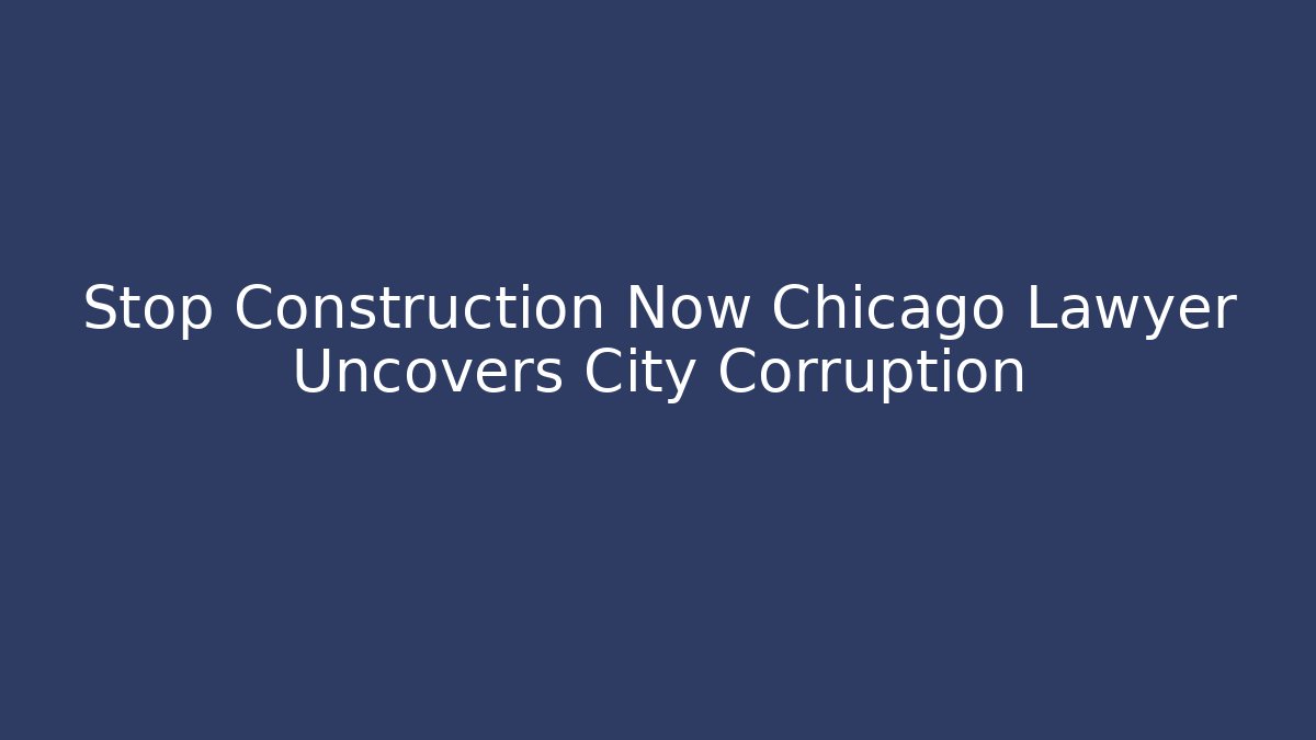 Stop Construction Now Chicago Lawyer Uncovers City Corruption