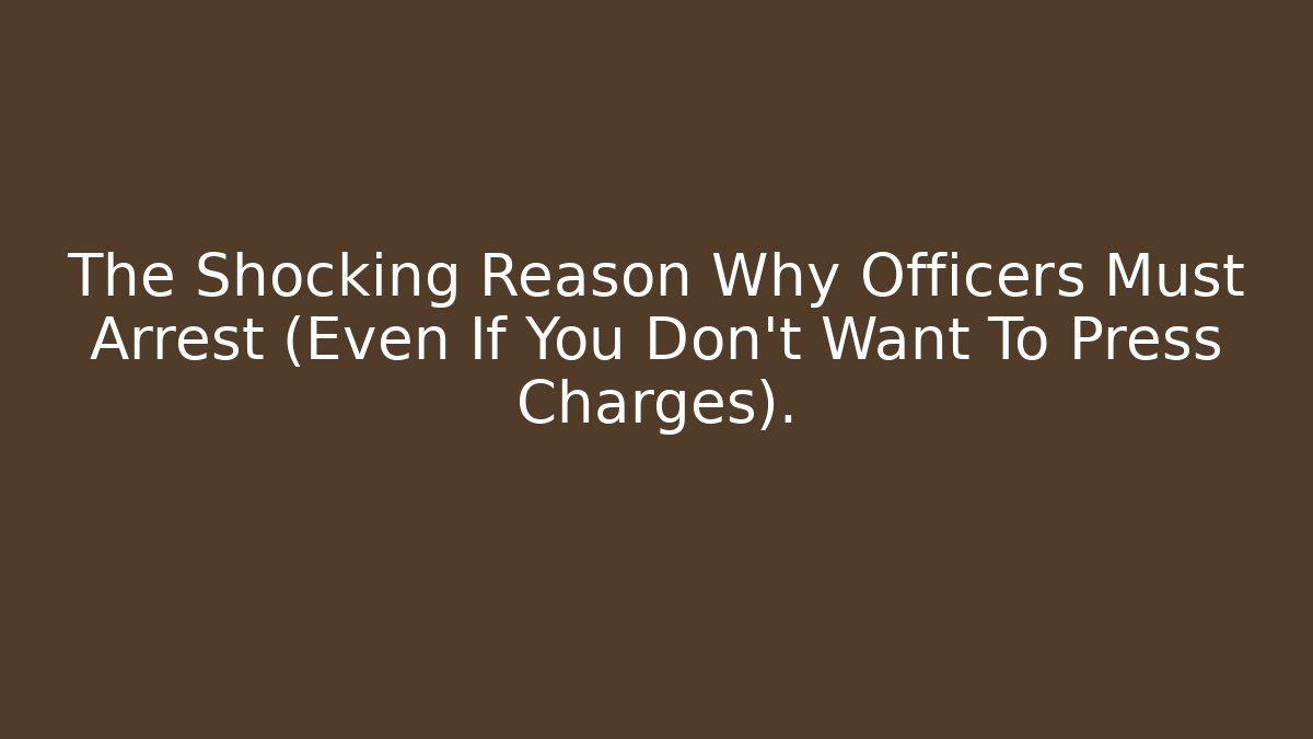 The Shocking Reason Why Officers Must Arrest (Even If You Don't Want To Press Charges).