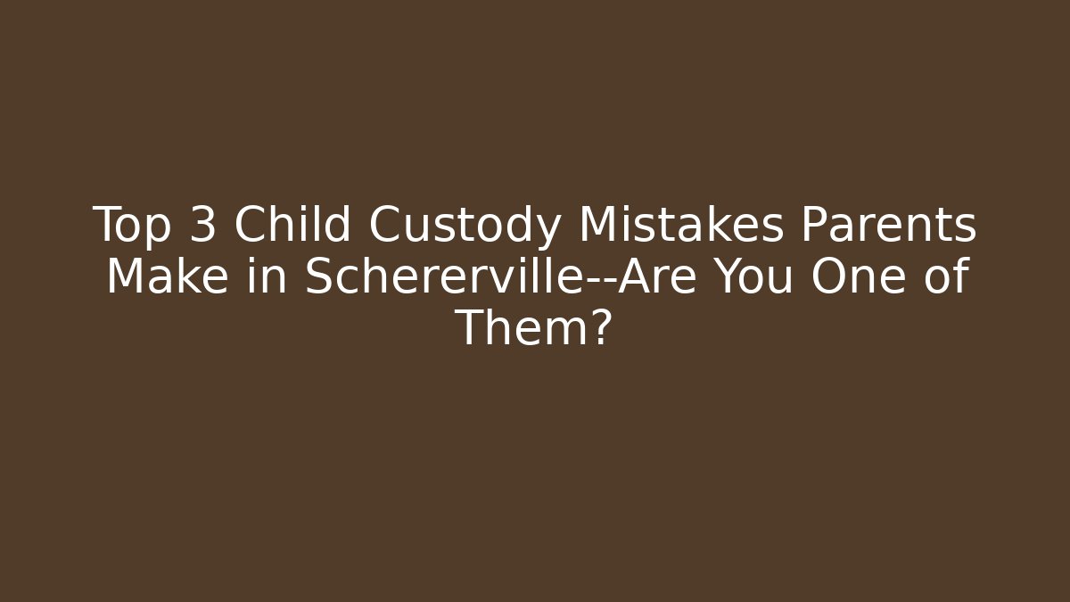 Top 3 Child Custody Mistakes Parents Make in Schererville—Are You One of Them?