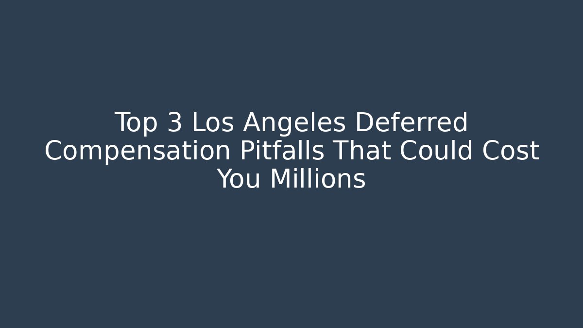 Top 3 Los Angeles Deferred Compensation Pitfalls That Could Cost You Millions
