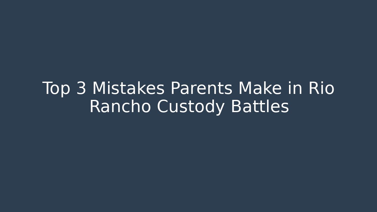 Top 3 Mistakes Parents Make in Rio Rancho Custody Battles