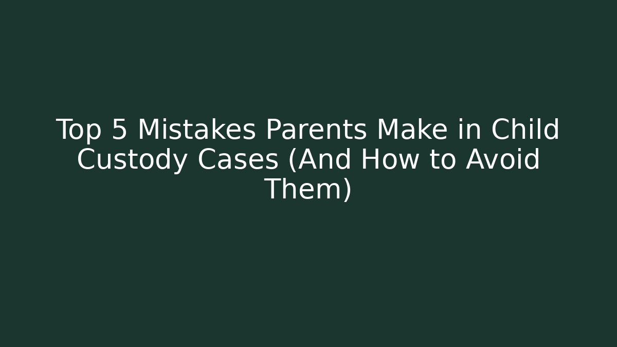 Top 5 Mistakes Parents Make in Child Custody Cases (And How to Avoid Them)