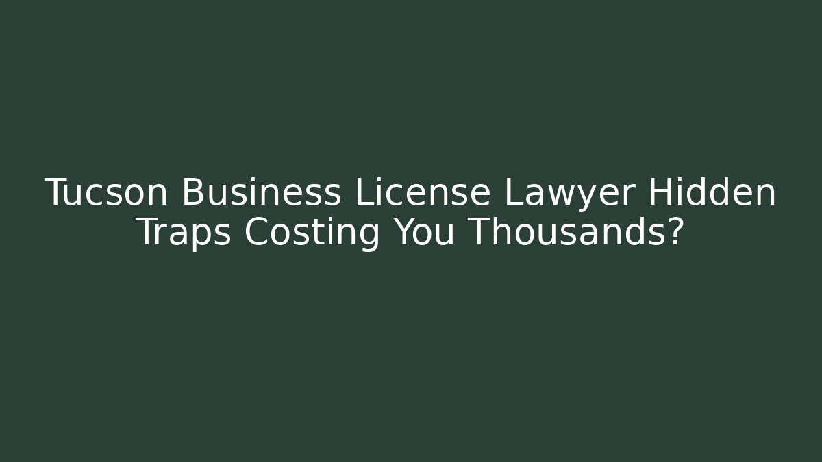 Tucson Business License Lawyer Hidden Traps Costing You Thousands?