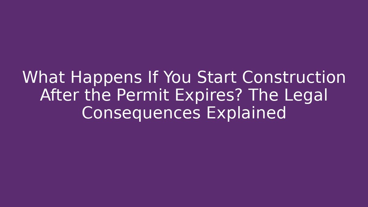 What Happens If You Start Construction After the Permit Expires? The Legal Consequences Explained