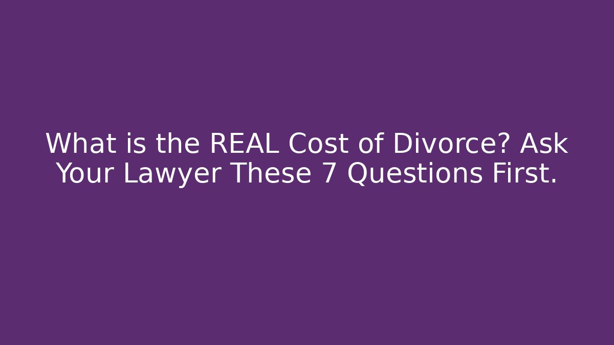 What is the REAL Cost of Divorce? Ask Your Lawyer These 7 Questions First.