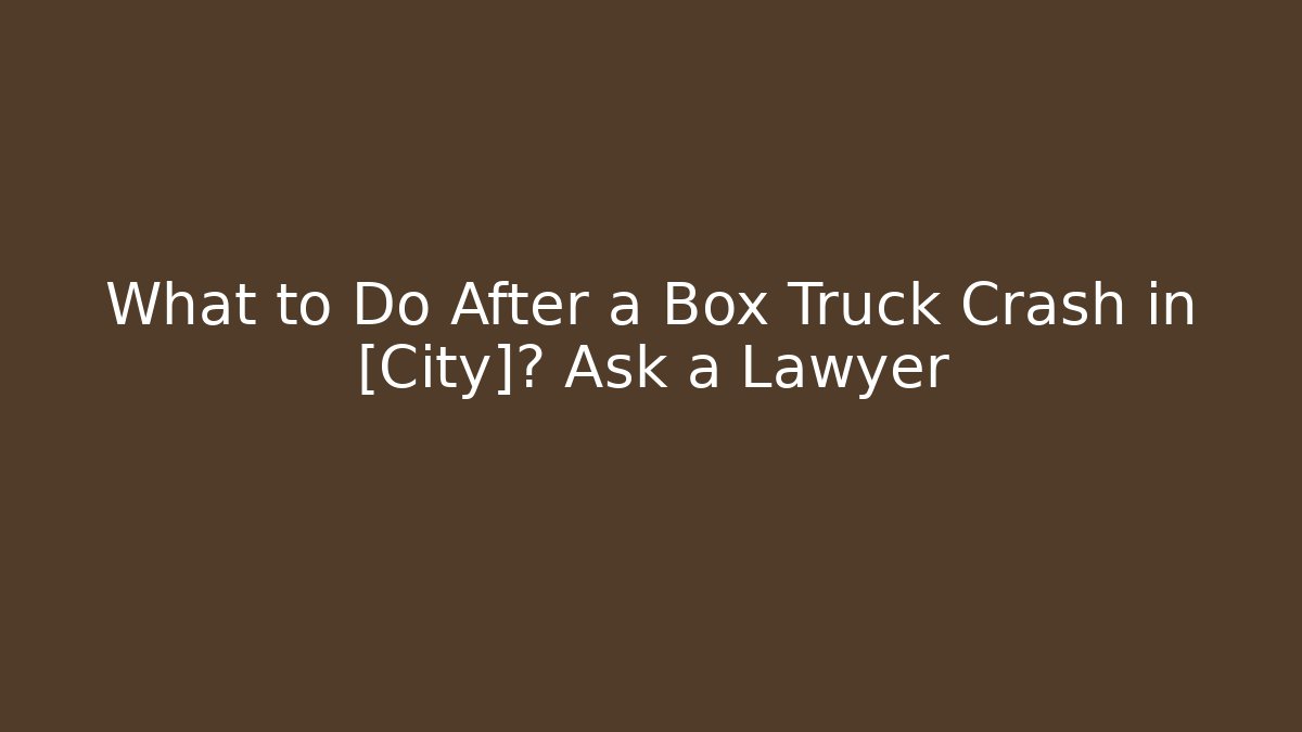 What to Do After a Box Truck Crash in [City]? Ask a Lawyer