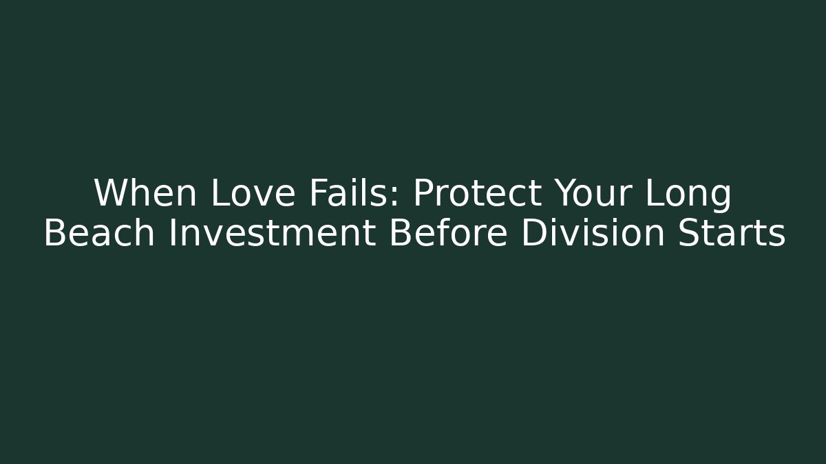 When Love Fails: Protect Your Long Beach Investment Before Division Starts